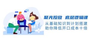 聚光投放底层逻辑课，从基础知识到计划搭建，助你降低开口成本十倍-网创源码