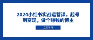 2024小红书实战运营课,起号到变现,做个赚钱的博主-网创源码