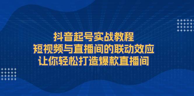抖音起号实战教程,短视频与直播间的联动效应,让你轻松打造爆款直播间-网创源码