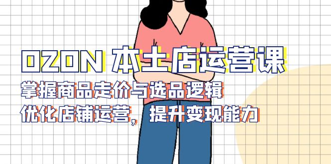 OZON 本土店运营课，掌握商品走价与选品逻辑，优化店铺运营，提升变现能力-网创源码