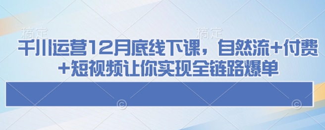 千川运营12月底线下课,自然流+付费+短视频让你实现全链路爆单-网创源码