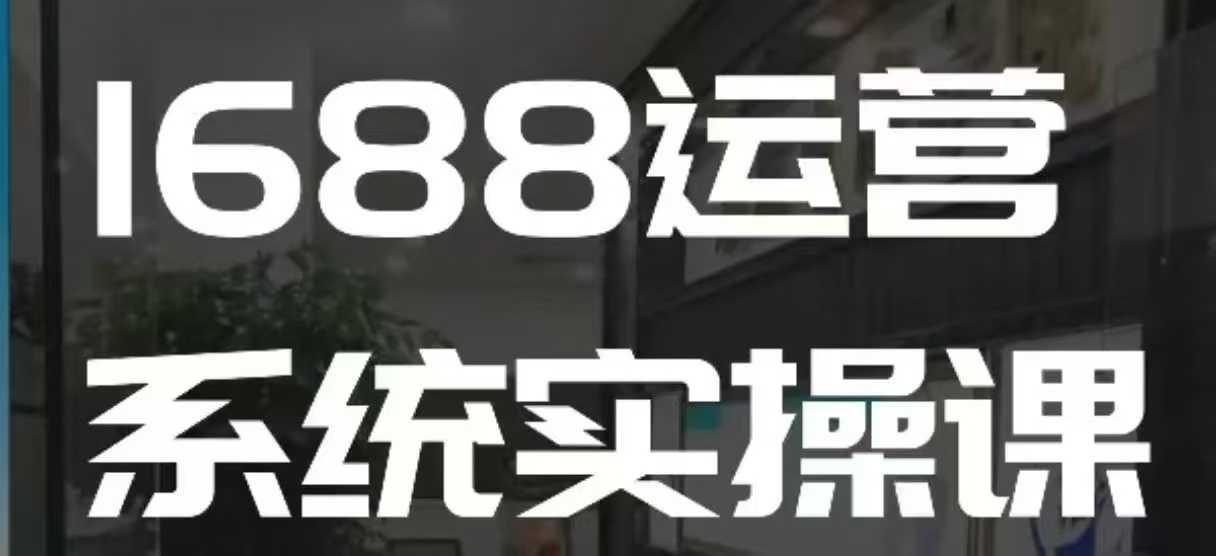 1688高阶运营系统实操课,快速掌握1688店铺运营的核心玩法-网创源码