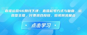 直播运营46期线下课：直播起号方式与复盘、运营型主播、付费混合投放、短视频流量叠-网创源码
