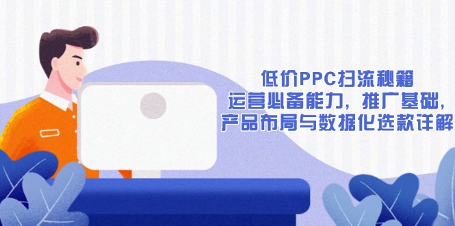 低价PPC扫流秘籍:运营必备能力, 推广基础, 产品布局与数据化选款详解-网创源码