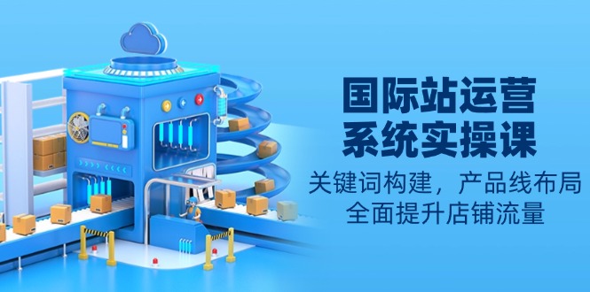 国际站运营系统实操课:关键词构建,产品线布局,全面提升店铺流量-网创源码