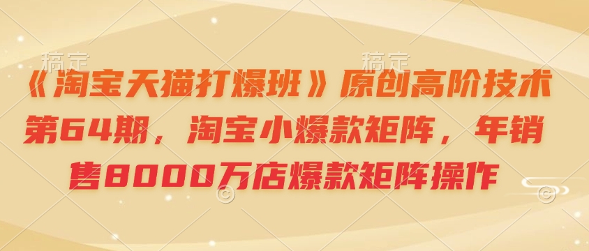 《淘宝天猫打爆班》原创高阶技术第64期,淘宝小爆款矩阵,年销售8000万店爆款矩阵操作-网创源码