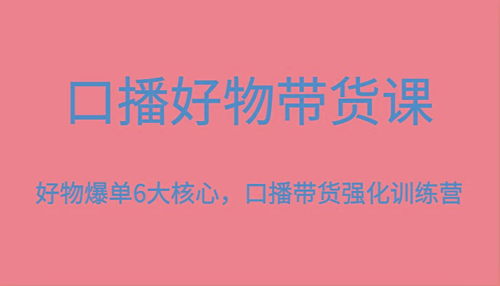 口播好物带货课,好物爆单6大核心,口播带货强化训练营-网创源码