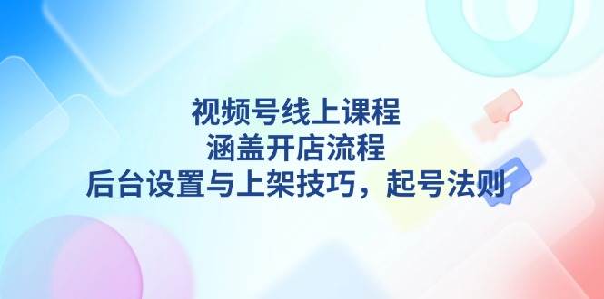 视频号线上课程详解,涵盖开店流程,后台设置与上架技巧,起号法则-网创源码