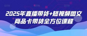 2025年直播带货+短视频图文商品卡带货全方位课程-网创源码