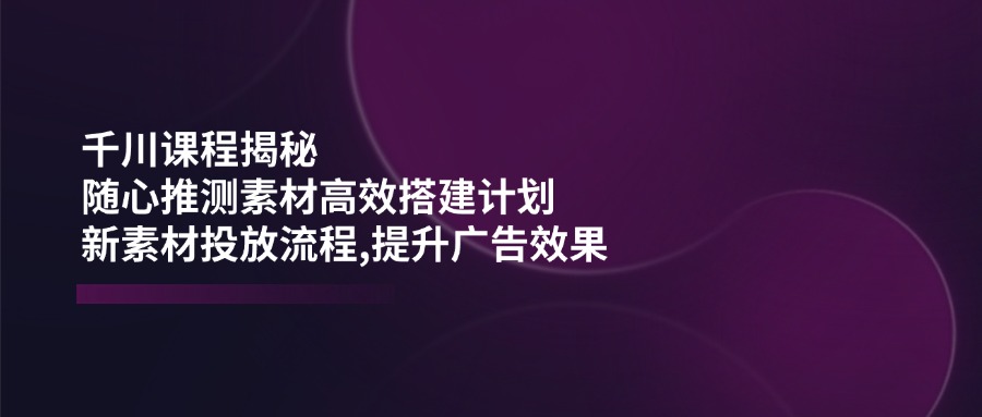 千川课程揭秘：随心推测素材高效搭建计划,新素材投放流程,提升广告效果-网创源码