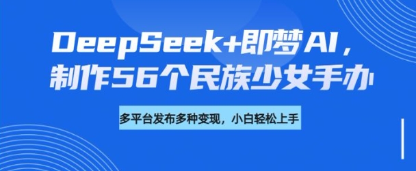 DeepSeek+即梦AI,制作56个民族少女手办,附详细教程+变现方向-网创源码