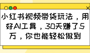 小红书视频带货玩法,用好AI工具,30天赚了5万,你也能轻松做到-网创源码