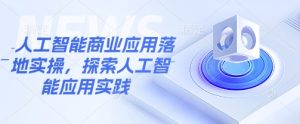 人工智能商业应用落地实操，探索人工智能应用实践-网创源码