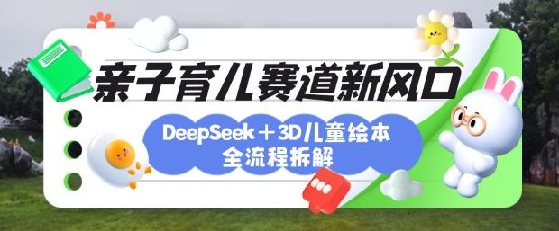 育儿赛道新风口:DeepSeek+3D绘本全流程拆解,月涨粉上W,还能培养亲子创造力-网创源码
