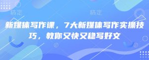 新媒体写作课,7大新媒体写作实操技巧,教你又快又稳写好文-网创源码