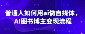 普通人如何用ai做自媒体,AI图书博主变现流程-网创源码
