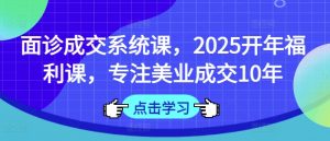 面诊成交系统课,2025开年福利课,专注美业成交10年-网创源码