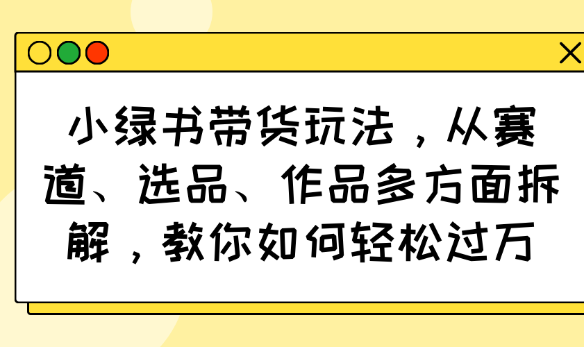 小绿书带货玩法，从赛道、选品、作品多方面拆解，教你如何轻松过万-网创源码