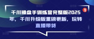 千川操盘手训练营完整版2025年,千川升级版重磅更新,玩转直播带货-网创源码