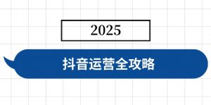抖音运营全攻略，涵盖账号搭建、人设塑造、投流等，快速起号，实现变现-网创源码