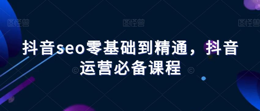 抖音seo零基础到精通,抖音运营必备课程-网创源码