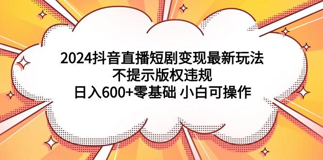 (9305期)2024抖音直播短剧变现最新玩法，不提示版权违规 日入600+零基础 小白可操作-网创源码