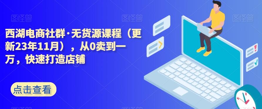 西湖电商社群·无货源课程（更新23年11月），从0卖到一万，快速打造店铺-网创源码