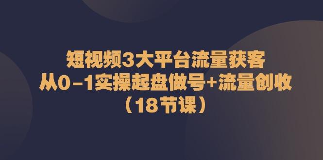 短视频3大平台流量获客：从0-1实操起盘做号+流量创收(18节课)-网创源码