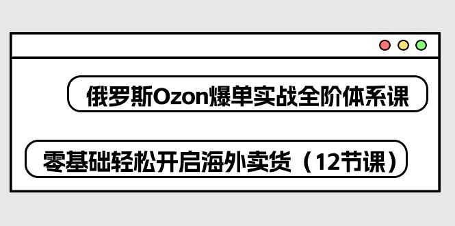 俄罗斯 Ozon-爆单实战全阶体系课，零基础轻松开启海外卖货(12节课-网创源码