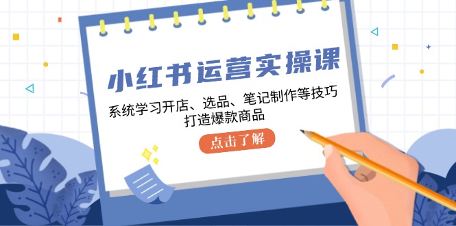 小红书运营实操课，系统学习开店、选品、笔记制作等技巧，打造爆款商品-网创源码