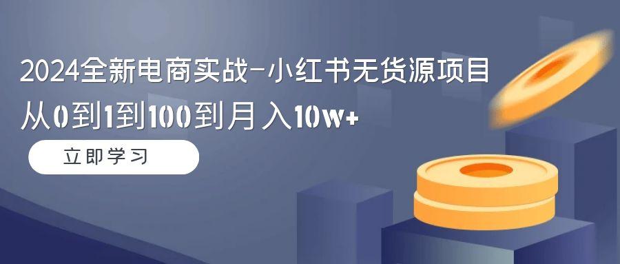2024全新电商实战-小红书无货源项目:从0到1到100到月入10w+-网创源码