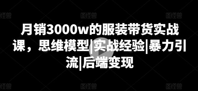 月销3000w的服装带货实战课，思维模型|实战经验|暴力引流|后端变现-网创源码