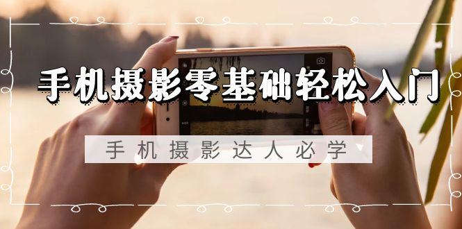 手机摄影零基础轻松入门，手机摄影-达人必学，不限手机品牌-无水印课程-网创源码