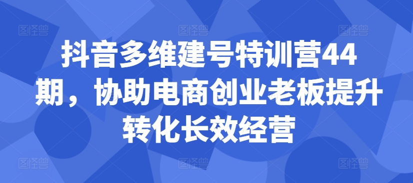 抖音多维建号特训营44期，协助电商创业老板提升转化长效经营-网创源码