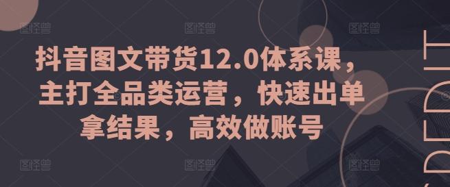 抖音图文带货12.0体系课，主打全品类运营，快速出单拿结果，高效做账号-网创源码
