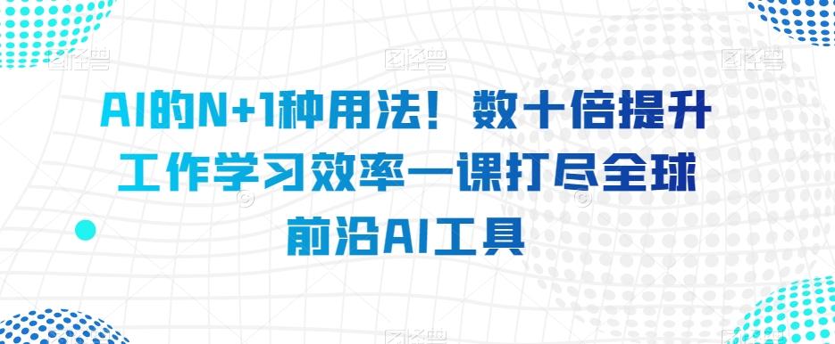 AI的N+1种用法！数十倍提升工作学习效率一课打尽全球前沿AI工具-网创源码