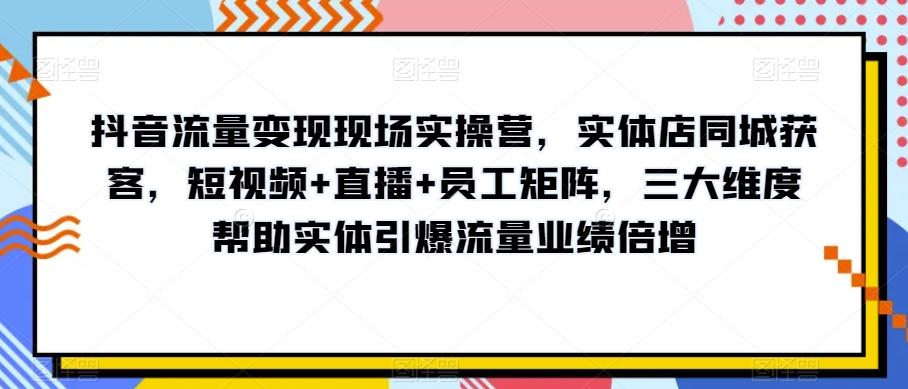 抖音流量变现现场实操营，实体店同城获客，短视频+直播+员工矩阵，三大维度帮助实体引爆流量业绩倍增-网创源码