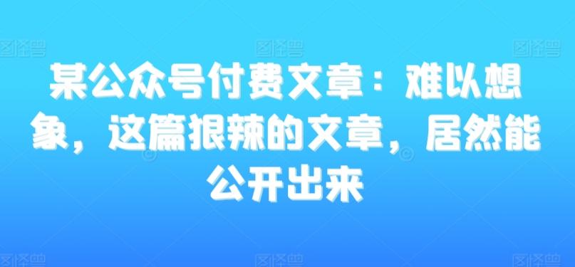某公众号付费文章：难以想象，这篇狠辣的文章，居然能公开出来-网创源码