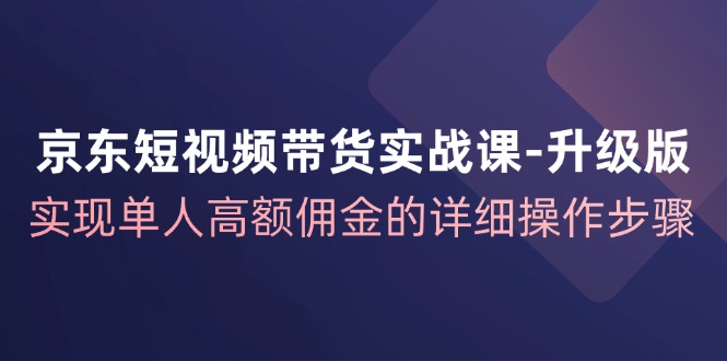 京东短视频带货实战课升级版,实现单人高额佣金的详细操作步骤-网创源码