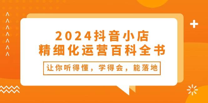 2024抖音小店-精细化运营百科全书:让你听得懂,学得会,能落地(34节课-网创源码