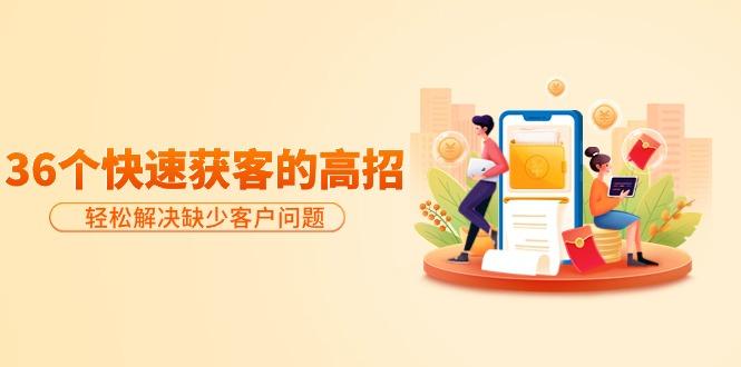(9644期)分享36个快速获客的高招：轻松解决缺少客户问题，有效才是硬道理-网创源码