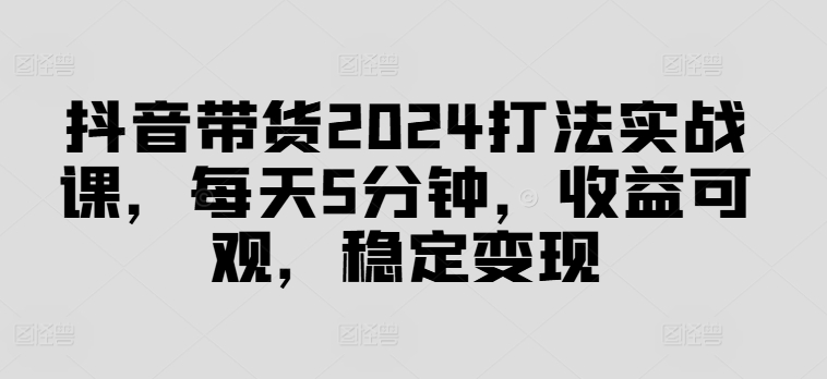 抖音带货2024打法实战课，每天5分钟，收益可观，稳定变现【揭秘】-网创源码