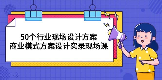 50个行业 现场设计方案,商业模式方案设计实录现场课(50节课-网创源码