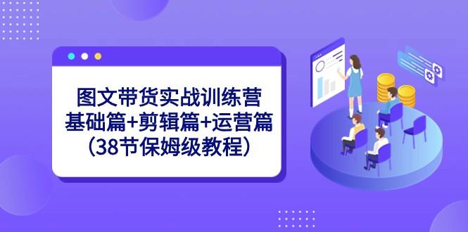图文带货实战训练营：基础篇+剪辑篇+运营篇（38节保姆级教程）-网创源码