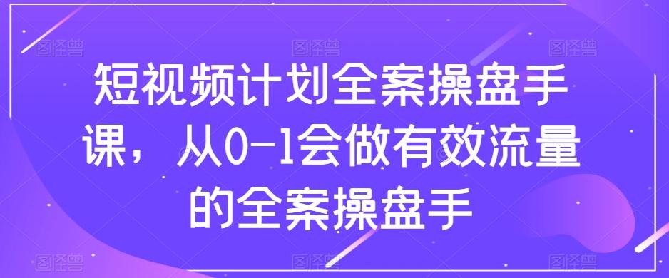 短视频计划全案操盘手课，从0-1会做有效流量的全案操盘手-网创源码