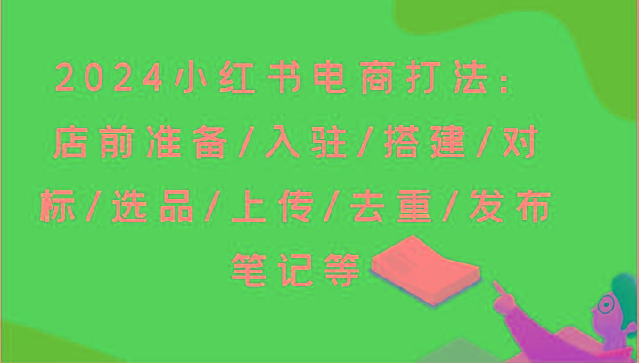 2024小红书电商打法：店前准备/入驻/搭建/对标/选品/上传/去重/发布笔记等-网创源码
