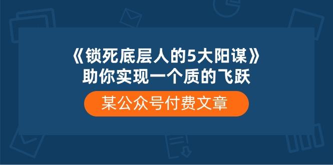 某公众号付费文章《锁死底层人的5大阳谋》助你实现一个质的飞跃-网创源码