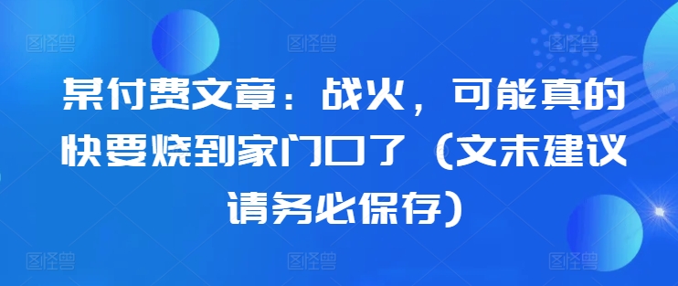 某付费文章:战火,可能真的快要烧到家门口了 (文末建议请务必保存)-网创源码