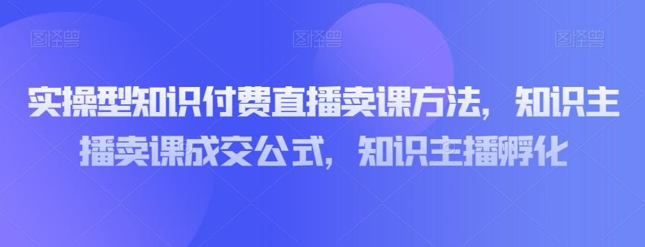 实操型知识付费直播卖课方法，知识主播卖课成交公式，知识主播孵化-网创源码