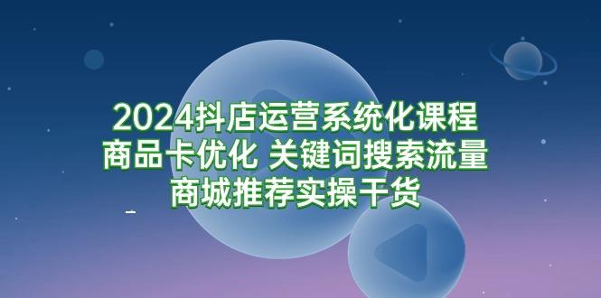 (9438期)2024抖店运营系统化课程：商品卡优化 关键词搜索流量商城推荐实操干货-网创源码